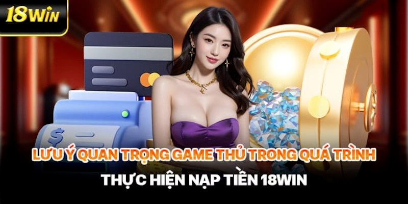 Các lưu ý quan trọng cần nhớ để thực hiện nạp tiền 18win thuận lợi